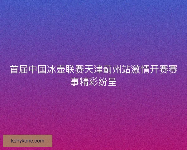 首届中国冰壶联赛天津蓟州站激情开赛赛事精彩纷呈