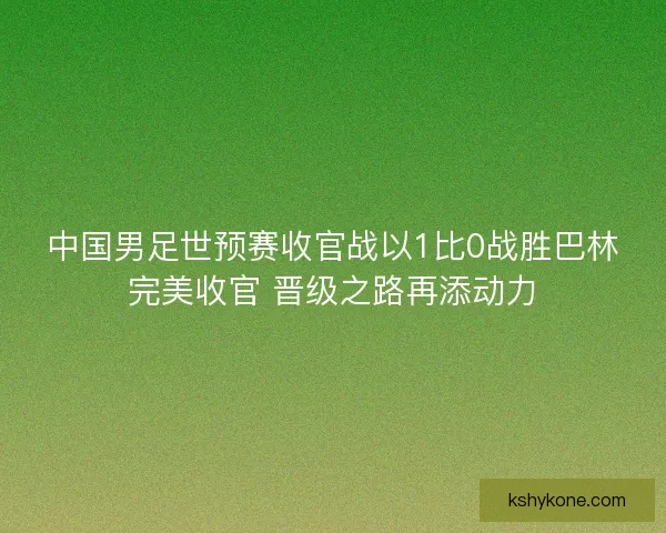 中国男足世预赛收官战以1比0战胜巴林完美收官 晋级之路再添动力