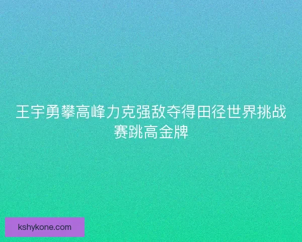 王宇勇攀高峰力克强敌夺得田径世界挑战赛跳高金牌